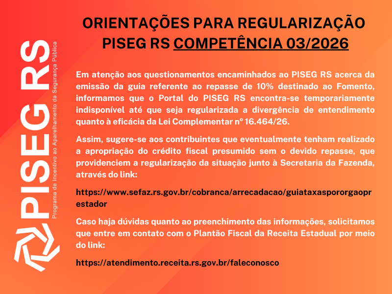 "Para todos verem": Card informativo do PISEG-RS com fundo em degradê nos tons de vermelho, laranja e coral. À esquerda, em destaque vertical, aparece a sigla “PISEG RS” em letras brancas, acompanhada do texto “Programa de Incentivo ao Aparelhamento da Segurança Pública”. No centro e na parte superior, em letras pretas e maiúsculas, está o título: “ORIENTAÇÕES PARA REGULARIZAÇÃO – PISEG RS COMPETÊNCIA 03/2026”.
Abaixo, em texto branco, o comunicado informa que o Portal do PISEG está temporariamente indisponível devido à divergência de entendimento quanto à eficácia da Lei Complementar nº 16.464/26. Em seguida, orienta os contribuintes que tenham realizado a apropriação de crédito fiscal presumido sem o devido repasse ao Fomento a regularizarem a situação junto à Secretaria da Fazenda.
Na sequência, em destaque, aparece o endereço eletrônico para emissão da guia de arrecadação da Secretaria da Fazenda: www.sefaz.rs.gov.br/cobranca/arrecadacao/guiataxasporgaoprestador.
Ao final, o material informa que eventuais dúvidas sobre o preenchimento das informações devem ser encaminhadas ao Plantão Fiscal da Receita Estadual, por meio do link: atendimento.receita.rs.gov.br/faleconosco. O texto está centralizado e organizado em blocos, com forte contraste entre o fundo colorido e as informações apresentadas.