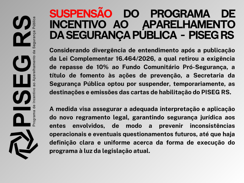 PARA TODOS VEREM: Imagem com fundo claro contendo um aviso institucional do Governo do Rio Grande do Sul. No topo, em destaque, a palavra “SUSPENSÃO” aparece em vermelho, seguida do texto em preto: “do Programa de Incentivo ao Aparelhamento da Segurança Pública – PISEG RS”.
Abaixo, há um texto explicativo informando que, devido a divergências de entendimento após a publicação da Lei Complementar 16.464/2026 — que retirou a exigência de repasse de 10% ao Fundo Comunitário Pró-Segurança —, a Secretaria da Segurança Pública decidiu suspender temporariamente as destinações e emissões das cartas de habilitação do programa.
O texto também explica que a medida busca garantir segurança jurídica e evitar inconsistências até que haja uma definição clara sobre a aplicação da nova legislação.
À esquerda da imagem, há um elemento vertical com a sigla “PISEG RS” e um símbolo gráfico associado ao programa.